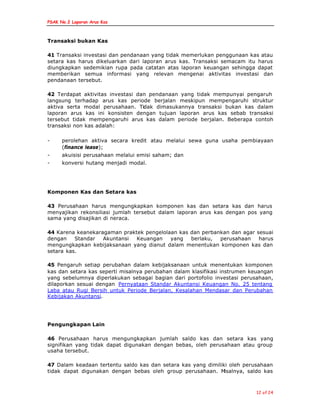 PSAK No.2 Laporan Arus Kas
12 of 24
Transaksi bukan Kas
41 Transaksi investasi dan pendanaan yang tidak memerlukan penggunaan kas atau
setara kas harus dikeluarkan dari laporan arus kas. Transaksi semacam itu harus
diungkapkan sedemikian rupa pada catatan atas laporan keuangan sehingga dapat
memberikan semua informasi yang relevan mengenai aktivitas investasi dan
pendanaan tersebut.
42 Terdapat aktivitas investasi dan pendanaan yang tidak mempunyai pengaruh
langsung terhadap arus kas periode berjalan meskipun mempengaruhi struktur
aktiva serta modal perusahaan. Tidak dimasukannya transaksi bukan kas dalam
laporan arus kas ini konsisten dengan tujuan laporan arus kas sebab transaksi
tersebut tidak mempengaruhi arus kas dalam periode berjalan. Beberapa contoh
transaksi non kas adalah:
- perolehan aktiva secara kredit atau melalui sewa guna usaha pembiayaan
(finance lease);
- akuisisi perusahaan melalui emisi saham; dan
- konversi hutang menjadi modal.
Komponen Kas dan Setara kas
43 Perusahaan harus mengungkapkan komponen kas dan setara kas dan harus
menyajikan rekonsiliasi jumlah tersebut dalam laporan arus kas dengan pos yang
sama yang disajikan di neraca.
44 Karena keanekaragaman praktek pengelolaan kas dan perbankan dan agar sesuai
dengan Standar Akuntansi Keuangan yang berlaku, perusahaan harus
mengungkapkan kebijaksanaan yang dianut dalam menentukan komponen kas dan
setara kas.
45 Pengaruh setiap perubahan dalam kebijaksanaan untuk menentukan komponen
kas dan setara kas seperti misalnya perubahan dalam klasifikasi instrumen keuangan
yang sebelumnya diperlakukan sebagai bagian dari portofolio investasi perusahaan,
dilaporkan sesuai dengan Pernyataan Standar Akuntansi Keuangan No. 25 tentang
Laba atau Rugi Bersih untuk Periode Berjalan, Kesalahan Mendasar dan Perubahan
Kebijakan Akuntansi.
Pengungkapan Lain
46 Perusahaan harus mengungkapkan jumlah saldo kas dan setara kas yang
signifikan yang tidak dapat digunakan dengan bebas, oleh perusahaan atau group
usaha tersebut.
47 Dalam keadaan tertentu saldo kas dan setara kas yang dimiliki oleh perusahaan
tidak dapat digunakan dengan bebas oleh group perusahaan. Misalnya, saldo kas
 