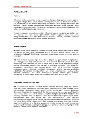 PSAK No.2 Laporan Arus Kas
3 of 24
PENDAHULUAN
Tujuan
Informasi tentang arus kas suatu perusahaan berguna bagi para pemakai laporan
keuangan sebagai dasar untuk menilai kemampuan perusahaan dalam menghasilkan
kas dan setara kas dan menilai kebutuhan perusahaan untuk menggunakan arus kas
tersebut. Dalam proses pengambilan keputusan ekonomi, para pemakai perlu
melakukan evaluasi terhadap kemampuan perusahaan dalam menghasilkan kas dan
setara kas serta kepastian perolehannya .
Tujuan Pernyataan ini adalah memberi informasi historis mengenai perubahan kas
dan setara kas dari suatu perusahaan melalui laporan arus kas yang
mengklasifikasikan arus kas berdasarkan aktivitas operasi, investasi maupun
pendanaan (financing) selama suatu periode akuntansi.
Ruang Lingkup
01 Perusahaan harus menyusun laporan arus kas sesuai dengan persyaratan dalam
Pernyataan ini dan harus menyajikan laporan tersebut sebagai bagian yang tak
terpisahkan (integral) dari laporan keuangan untuk setiap periode penyajian laporan
keuangan .
02 Para pemakai laporan ingin mengetahui bagaimana perusahaan menghasilkan
dan menggunakan kas dan setara kas. Hal tersebut bersifat umum dan tidak
tergantung pada aktivitas perusahaan serta apakah kas dapat dipandang sebagai
produk perusahaan, seperti yang berlaku di lembaga keuangan. Pada dasarnya
perusahaan memerlukan kas dengan alasan yang sama meskipun terdapat
perbedaan dalam aktivitas penghasil pendapatan utama (revenue-producing
activities). Perusahaan membutuhkan kas untuk melaksanakan usaha, untuk
melunasi kewajiban, dan untuk membagikan dividen kepada para investor.
Pernyataan ini mewajibkan semua perusahaan menyajikan laporan arus kas.
Kegunaan Informasi Arus Kas
03 Jika digunakan dalam kaitannya dengan laporan keuangan yang lain, laporan
arus kas dapat memberikan informasi yang memungkinkan para pemakai untuk
mengevaluasi perubahan dalam aktiva bersih perusahaan, struktur keuangan
(termasuk likuiditas dan solvabilitas) dan kemampuan untuk mempengaruhi jumlah
serta waktu arus kas dalam rangka adaptasi dengan perubahan keadaan dan
peluang. Informasi arus kas berguna untuk menilai kemampuan perusahaan dalam
menghasilkan kas dan setara kas dan memungkinkan para pemakai
mengembangkan model untuk menilai dan membandingkan nilai sekarang dari arus
kas masa depan (future cash flows) dari berbagai perusahaan. Informasi tersebut
juga meningkatkan daya banding pelaporan kinerja operasi berbagai perusahaan
karena dapat meniadakan pengaruh penggunaan perlakuan akuntansi yang berbeda
terhadap transaksi dan peristiwa yang sama.
 