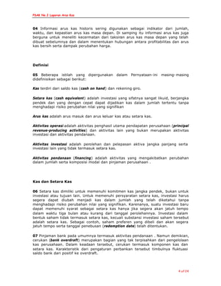 PSAK No.2 Laporan Arus Kas
4 of 24
04 Informasi arus kas historis sering digunakan sebagai indikator dari jumlah,
waktu, dan kepastian arus kas masa depan. Di samping itu informasi arus kas juga
berguna untuk meneliti kecermatan dari taksiran arus kas masa depan yang telah
dibuat sebelumnya dan dalam menentukan hubungan antara profitabilitas dan arus
kas bersih serta dampak perubahan harga.
Definisi
05 Beberapa istilah yang dipergunakan dalam Pernyataan-ini masing- masing
didefinisikan sebagai berikut:
Kas terdiri dari saldo kas (cash on hand) dan rekening giro.
Setara kas (cash equivalent) adalah investasi yang sifatnya sangat likuid, berjangka
pendek dan yang dengan cepat dapat dijadikan kas dalam jumlah tertentu tanpa
menghadapi risiko perubahan nilai yang signifikan
Arus kas adalah arus masuk dan arus keluar kas atau setara kas.
Aktivitas operasi adalah aktivitas penghasil utama pendapatan perusahaan (principal
revenue-producing activities) dan aktivitas lain yang bukan merupakan aktivitas
investasi dan aktivitas pendanaan.
Aktivitas investasi adalah perolehan dan pelepasan aktiva jangka panjang serta
investasi lain yang tidak termasuk setara kas.
Aktivitas pendanaan (financing) adalah aktivitas yang mengakibatkan perubahan
dalam jumlah serta komposisi modal dan pinjaman perusahaan .
Kas dan Setara Kas
06 Setara kas dimiliki untuk memenuhi komitmen kas jangka pendek, bukan untuk
investasi atau tujuan lain. Untuk memenuhi persyaratan setara kas, investasi harus
segera dapat diubah menjadi kas dalam jumlah yang telah diketahui tanpa
menghadapi risiko perubahan nilai yang signifikan. Karenanya, suatu investasi baru
dapat memenuhi syarat sebagai setara kas hanya jika segera akan jatuh tempo
dalam waktu tiga bulan atau kurang dari tanggal perolehannya. Investasi dalam
bentuk saham tidak termasuk setara kas, kecuali substansi investasi saham tersebut
adalah setara kas. Sebagai contoh, saham preferen yang dibeli dan akan segera
jatuh tempo serta tanggal penebusan (redemption date) telah ditentukan.
07 Pinjaman bank pada umumnya termasuk aktivitas pendanaan . Namun demikian,
cerukan (bank overdraft) merupakan bagian yang tak terpisahkan dari pengelolaan
kas perusahaan. Dalam keadaan tersebut, cerukan termasuk komponen kas dan
setara kas. Karakteristik dari pengaturan perbankan tersebut timbulnya fluktuasi
saldo bank dari positif ke overdraft.
 