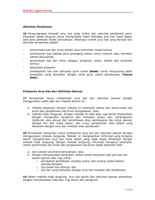 PSAK No.2 Laporan Arus Kas
7 of 24
Aktivitas Pendanaan
16 Pengungkapan terpisah arus kas yang timbul dari aktivitas pendanaan perlu
dilakukan sebab berguna untuk memprediksi klaim terhadap arus kas masa depan
oleh para pemasok modal perusahaan. Beberapa contoh arus kas yang berasal dari
aktivitas pendanaan adalah:
- penerimaan kas dari emisi saham atau instrumen modal lainnya
- pembayaran kas kepada para pemegang saham untuk menarik atau menebus
saham perusahaan
- penerimaan kas dari emisi obligasi, pinjaman, wesel, hipotik dan pinjaman
lainnya
- pelunasan pinjaman
- pembayaran kas oleh penyewa guna usaha (lessee) untuk mengurangi saldo
kewajiban yang berkaitan dengan sewa guna usaha pembiayaan (finance
lease).
Pelaporan Arus Kas dari Aktivitas Operasi
17 Perusahaan harus melaporkan arus kas dari aktivitas operasi dengan
menggunakan salah satu dari metode berikut ini:
a. metode langsung: dengan metode ini kelompok utama dari penerimaan kas
bruto dan pengeluaran kas bruto diungkapkan; atau
b. metode tidak langsung: dengan metode ini laba atau rugi bersih disesuaikan
dengan mengoreksi pengaruh dari transaksi bukan kas, penangguhan
(deferral) atau akrual dari penerimaan atau pembayaran kas untuk operasi
dimasa lalu dan masa depan, dan unsur penghasilan atau beban yang
berkaitan dengan arus kas investasi atau pendanaan .
18 Perusahaan dianjurkan untuk melaporkan arus kas dari aktivitas operasi dengan
menggunakan metode langsung. Metode ini menghasilkan informasi yang berguna
dalam mengestimasi arus kas masa depan yang tidak dapat dihasilkan dengan
metode tidak langsung. Dengan metode langsung, informasi mengenai kelompok
utama penerimaan kas bruto dan pengeluaran kas bruto dapat diperoleh baik:
a. dari catatan akuntansi perusahaan; atau
b. dengan menyesuaikan penjualan, beban pokok penjualan dan pos-pos lain
dalam laporan laba rugi untuk:
o perubahan persediaan, piutang usaha, dan hutang usaha selama
periode berjalan;
o pos bukan kas lainnya; dan
o pos lain yang berkaitan dengan arus kas investasi dan pendanaan.
19 Dalam metode tidak langsung, arus kas bersih dari aktivitas operasi ditentukan
dengan menyesuaikan laba atau rugi bersih dari pengaruh:
 