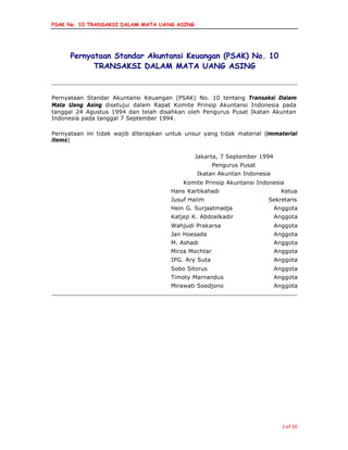 PSAK No. 10 TRANSAKSI DALAM MATA UANG ASING
1 of 10
Pernyataan Standar Akuntansi Keuangan (PSAK) No. 10
TRANSAKSI DALAM MATA UANG ASING
Pernyataan Standar Akuntansi Keuangan (PSAK) No. 10 tentang Transaksi Dalam
Mata Uang Asing disetujui dalam Rapat Komite Prinsip Akuntansi Indonesia pada
tanggal 24 Agustus 1994 dan telah disahkan oleh Pengurus Pusat Ikatan Akuntan
Indonesia pada tanggal 7 September 1994.
Pernyataan ini tidak wajib diterapkan untuk unsur yang tidak material (immaterial
items)
Jakarta, 7 September 1994
Pengurus Pusat
Ikatan Akuntan Indonesia
Komite Prinsip Akuntansi Indonesia
Hans Kartikahadi Ketua
Jusuf Halim Sekretaris
Hein G. Surjaatmadja Anggota
Katjep K. Abdoelkadir Anggota
Wahjudi Prakarsa Anggota
Jan Hoesada Anggota
M. Ashadi Anggota
Mirza Mochtar Anggota
IPG. Ary Suta Anggota
Sobo Sitorus Anggota
Timoty Marnandus Anggota
Mirawati Soedjono Anggota
 