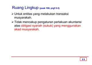 Ruang Lingkup (psak 106, prgf 2-3)
 Untuk entitas yang melakukan transaksi
 musyarakah.
 Tidak mencakup pengaturan perlakuan akuntansi
 atas obligasi syariah (sukuk) yang menggunakan
 akad musyarakah.




                                                  11
 