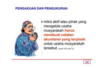 PENGAKUAN DAN PENGUKURAN



             mitra aktif atau pihak yang
             mengelola usaha
             musyarakah harus
             membuat catatan
             akuntansi yang terpisah
             untuk usaha musyarakah
             tersebut. (psak 106, prgf 13)


                                         12
 