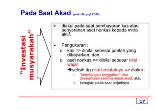 Pada Saat Akad      (psak 106, prgf 27-30)



              diakui pada saat pembayaran kas atau
musyarakah”   penyerahan aset nonkas kepada mitra
              aktif.
 “Investasi


               Pengukuran :
              o kas => dinilai sebesar jumlah yang
                 dibayarkan; dan
              o aset nonkas => dinilai sebesar nilai
                 wajar
                    selisih dg nilai tercatatnya => diakui :
                     i.    “keuntungan tangguhan” dan
                           diamortisasi selama masa akad; atau
                     ii.   kerugian pada saat terjadinya.




                                                            17
 