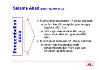 Selama Akad (psak 106, prgf 31-32)
Pengembalian
                 Musyarakah permanen => dinilai sebesar:
                 o jumlah kas dikurangi dengan kerugian
                   (apabila ada); atau
                 o nilai wajar aset nonkas dikurangi
    dana


                   penyusutan dan kerugian (apabila
                   ada).
                 Musyarakah menurun => dinilai sebesar
                 o jumlah kas dikurangi jumlah
                   pengembalian dari mitra aktif dan
                   kerugian (apabila ada).



                                                    20
 
