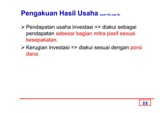 Pengakuan Hasil Usaha          (psak 106, prgf 34)




 Pendapatan usaha investasi => diakui sebagai
 pendapatan sebesar bagian mitra pasif sesuai
 kesepakatan.
 Kerugian investasi => diakui sesuai dengan porsi
 dana.




                                                     22
 