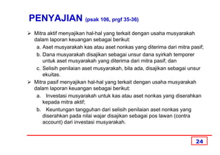 PENYAJIAN (psak 106, prgf 35-36)
 Mitra aktif menyajikan hal-hal yang terkait dengan usaha musyarakah
 dalam laporan keuangan sebagai berikut:
  a. Aset musyarakah kas atau aset nonkas yang diterima dari mitra pasif;
  b. Dana musyarakah disajikan sebagai unsur dana syirkah temporer
     untuk aset musyarakah yang diterima dari mitra pasif; dan
  c. Selisih penilaian aset musyarakah, bila ada, disajikan sebagai unsur
     ekuitas.
 Mitra pasif menyajikan hal-hal yang terkait dengan usaha musyarakah
 dalam laporan keuangan sebagai berikut:
  a. Investasi musyarakah untuk kas atau aset nonkas yang diserahkan
     kepada mitra aktif;
  b. Keuntungan tangguhan dari selisih penilaian aset nonkas yang
     diserahkan pada nilai wajar disajikan sebagai pos lawan (contra
     account) dari investasi musyarakah.


                                                                     24
 