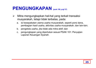 PENGUNGKAPAN                       (psak 106, prgf 37)



 Mitra mengungkapkan hal-hal yang terkait transaksi
 musyarakah, tetapi tidak terbatas, pada:
 a. isi kesepakatan utama usaha musyarakah, seperti porsi dana,
    pembagian hasil usaha, aktivitas usaha musyarakah, dan lain-lain;
 b. pengelola usaha, jika tidak ada mitra aktif; dan
 c. pengungkapan yang diperlukan sesuai PSAK 101: Penyajian
    Laporan Keuangan Syariah.




                                                                  25
 