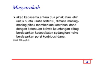 Musyarakah
   akad kerjasama antara dua pihak atau lebih
   untuk suatu usaha tertentu, dimana masing-
   masing pihak memberikan kontribusi dana
   dengan ketentuan bahwa keuntungan dibagi
   berdasarkan kesepakatan sedangkan risiko
   berdasarkan porsi kontribusi dana.
(psak 106, prgf 4)




                                                4
 