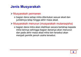Jenis Musyarakah
 Musyarakah permanen
 o bagian dana setiap mitra ditentukan sesuai akad dan
   jumlahnya tetap hingga akhir masa akad.
 Musyarakah menurun (musyarakah mutanaqisha)
 o bagian dana mitra akan dialihkan secara bertahap kepada
   mitra lainnya sehingga bagian dananya akan menurun
   dan pada akhir masa akad mitra lain tersebut akan
   menjadi pemilik penuh usaha tersebut.




                                                         6
 