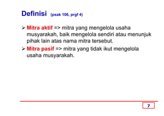 Definisi   (psak 106, prgf 4)


 Mitra aktif => mitra yang mengelola usaha
 musyarakah, baik mengelola sendiri atau menunjuk
 pihak lain atas nama mitra tersebut.
 Mitra pasif => mitra yang tidak ikut mengelola
 usaha musyarakah.




                                               7
 