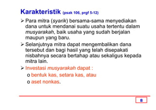 Karakteristik (psak 106, prgf 5-12)
  Para mitra (syarik) bersama-sama menyediakan
  dana untuk mendanai suatu usaha tertentu dalam
  musyarakah, baik usaha yang sudah berjalan
  maupun yang baru.
  Selanjutnya mitra dapat mengembalikan dana
  tersebut dan bagi hasil yang telah disepakati
  nisbahnya secara bertahap atau sekaligus kepada
  mitra lain.
  Investasi musyarakah dapat :
   o bentuk kas, setara kas, atau
   o aset nonkas.


                                                8
 