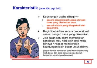 Karakteristik (psak 106, prgf 5-12)

                     Keuntungan usaha dibagi =>
                     o   secara proporsional sesuai dengan
                         dana yang disetorkan atau
                     o   sesuai nisbah yang disepakati oleh
                         para mitra.
                     Rugi dibebankan secara proporsional
                     sesuai dengan dana yang disetorkan.
                     Jika salah satu mitra memberikan
                     kontribusi atau nilai lebih dari mitra
                     lainnya =>dapat memperoleh
                     keuntungan lebih besar untuk dirinya
                     (dapat berupa pemberian porsi keuntungan yang
                     lebih besar dari porsi dananya atau bentuk
                     tambahan keuntungan lainnnya).


                                                                 9
 