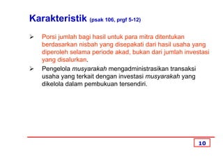 Karakteristik (psak 106, prgf 5-12)
   Porsi jumlah bagi hasil untuk para mitra ditentukan
   berdasarkan nisbah yang disepakati dari hasil usaha yang
   diperoleh selama periode akad, bukan dari jumlah investasi
   yang disalurkan.
   Pengelola musyarakah mengadministrasikan transaksi
   usaha yang terkait dengan investasi musyarakah yang
   dikelola dalam pembukuan tersendiri.




                                                         10
 