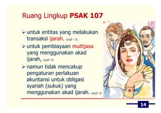 Ruang Lingkup PSAK 107

 untuk entitas yang melakukan
 transaksi ijarah. (prgf – 2)
 untuk pembiayaan multijasa
 yang menggunakan akad
 ijarah, (prgf -3)
 namun tidak mencakup
 pengaturan perlakuan
 akuntansi untuk obligasi
 syariah (sukuk) yang
 menggunakan akad ijarah. (prgf -3)

                                      14
 