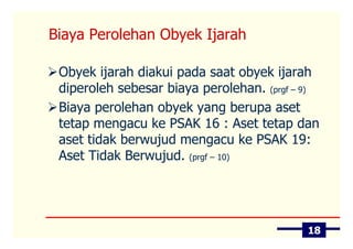 Biaya Perolehan Obyek Ijarah

 Obyek ijarah diakui pada saat obyek ijarah
 diperoleh sebesar biaya perolehan. (prgf – 9)
 Biaya perolehan obyek yang berupa aset
 tetap mengacu ke PSAK 16 : Aset tetap dan
 aset tidak berwujud mengacu ke PSAK 19:
 Aset Tidak Berwujud. (prgf – 10)




                                            18
 