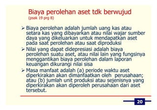 Biaya perolehan aset tdk berwujud
(psak 19 prg 8)

Biaya perolehan adalah jumlah uang kas atau
setara kas yang dibayarkan atau nilai wajar sumber
daya yang dikeluarkan untuk mendapatkan aset
pada saat perolehan atau saat diproduksi
Nilai yang dapat didepresiasi adalah biaya
perolehan suatu aset, atau nilai lain yang fungsinya
menggantikan biaya perolehan dalam laporan
keuangan dikurangi nilai sisa
Masa manfaat adalah (a) periode waktu aset
diperkirakan akan dimanfaatkan oleh perusahaan;
atau (b) jumlah unit produksi atau sejenisnya yang
diperkirakan akan diperoleh perusahaan dari aset
tersebut.

                                                20
 