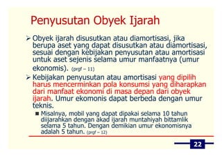 Penyusutan Obyek Ijarah
Obyek ijarah disusutkan atau diamortisasi, jika
berupa aset yang dapat disusutkan atau diamortisasi,
sesuai dengan kebijakan penyusutan atau amortisasi
untuk aset sejenis selama umur manfaatnya (umur
ekonomis). (prgf – 11)
Kebijakan penyusutan atau amortisasi yang dipilih
harus mencerminkan pola konsumsi yang diharapkan
dari manfaat ekonomi di masa depan dari obyek
ijarah. Umur ekomonis dapat berbeda dengan umur
teknis.
  Misalnya, mobil yang dapat dipakai selama 10 tahun
  diijarahkan dengan akad ijarah muntahiyah bittamlik
  selama 5 tahun. Dengan demikian umur ekonomisnya
  adalah 5 tahun. (prgf – 12)

                                                        22
 