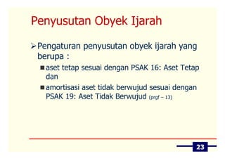 Penyusutan Obyek Ijarah

 Pengaturan penyusutan obyek ijarah yang
 berupa :
   aset tetap sesuai dengan PSAK 16: Aset Tetap
   dan
   amortisasi aset tidak berwujud sesuai dengan
   PSAK 19: Aset Tidak Berwujud (prgf – 13)




                                              23
 
