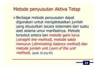 Metode penyusutan Aktiva Tetap
 Berbagai metode penyusutan dapat
 digunakan untuk mengalokasikan jumlah
 yang disusutkan secara sistematis dari suatu
 aset selama umur manfaatnya. Metode
 tersebut antara lain metode garis lurus
 (straight line method), metode saldo
 menurun (diminishing balance method) dan
 metode jumlah unit (sum of the unit
 method). (psak 16 prg 65)

                                          24
 