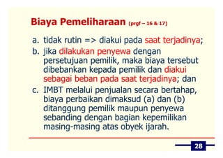 Biaya Pemeliharaan (prgf – 16 & 17)
a. tidak rutin => diakui pada saat terjadinya;
b. jika dilakukan penyewa dengan
   persetujuan pemilik, maka biaya tersebut
   dibebankan kepada pemilik dan diakui
   sebagai beban pada saat terjadinya; dan
c. IMBT melalui penjualan secara bertahap,
   biaya perbaikan dimaksud (a) dan (b)
   ditanggung pemilik maupun penyewa
   sebanding dengan bagian kepemilikan
   masing-masing atas obyek ijarah.

                                           28
 