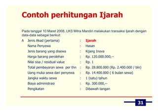 Contoh perhitungan Ijarah
Pada tanggal 10 Maret 2008, LKS Mitra Mandiri melakukan transaksi Ijarah dengan
data-data sebagai berikut:
A   Jenis Akad (pertama)            :   Ijarah
    Nama Penyewa                    :   Hasan
    Jenis barang yang disewa        :   Kijang Inova
    Harga barang perolehan          :   Rp. 120.000.000,--
    Nilai sisa / residual value     :   Rp. 1
    Total pembayaran sewa per thn   :   Rp. 28.800.000 (Rp. 2.400.000 / bln)
    Uang muka sewa dari penyewa     :   Rp. 14.400.000 ( 6 bulan sewa)
    Jangka waktu sewa               :   1 (satu) tahun
    Biaya administrasi              :   Rp. 300.000,--
    Pengikatan                      :   Dibawah tangan



                                                                         31
 
