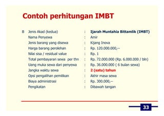 Contoh perhitungan IMBT

B   Jenis Akad (kedua)              :   Ijarah Muntahia Bittamlik (IMBT)
    Nama Penyewa                    :   Amir
    Jenis barang yang disewa        :   Kijang Inova
    Harga barang perolehan          :   Rp. 120.000.000,--
    Nilai sisa / residual value     :   Rp. 1
    Total pembayaran sewa per thn   :   Rp. 72.000.000 (Rp. 6.000.000 / bln)
    Uang muka sewa dari penyewa     :   Rp. 36.000.000 ( 6 bulan sewa)
    Jangka waktu sewa               :   2 (satu) tahun
    Opsi pengalihan pemilikan       :   Akhir masa sewa
    Biaya administrasi              :   Rp. 300.000,--
    Pengikatan                      :   Dibawah tangan




                                                                         33
 