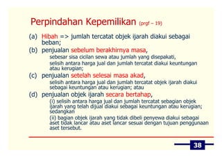 Perpindahan Kepemilikan                       (prgf – 19)

(a) Hibah => jumlah tercatat objek ijarah diakui sebagai
    beban;
(b) penjualan sebelum berakhirnya masa,
       sebesar sisa cicilan sewa atau jumlah yang disepakati,
       selisih antara harga jual dan jumlah tercatat diakui keuntungan
       atau kerugian;
(c) penjualan setelah selesai masa akad,
       selisih antara harga jual dan jumlah tercatat objek ijarah diakui
       sebagai keuntungan atau kerugian; atau
(d) penjualan objek ijarah secara bertahap,
       (i) selisih antara harga jual dan jumlah tercatat sebagian objek
       ijarah yang telah dijual diakui sebagai keuntungan atau kerugian;
       sedangkan
       (ii) bagian objek ijarah yang tidak dibeli penyewa diakui sebagai
       aset tidak lancar atau aset lancar sesuai dengan tujuan penggunaan
       aset tersebut.


                                                                      38
 