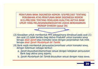 PERATURAN BANK INDONESIA NOMOR: 9/9/PBI/2007 TENTANG
        PERUBAHAN ATAS PERATURAN BANK INDONESIA NOMOR
      8/21/PBI/2006 TENTANG PENILAIAN KUALITAS AKTIVA BANK
     UMUM YANG MELAKSANAKANKEGIATAN USAHA BERDASARKAN
                     PRINSIP SYARIAH (pasal 39)


(3) Kewajiban untuk membentuk PPA sebagaimana dimaksud pada ayat (1)
   dan ayat (2) tidak berlaku bagi Aktiva Produktif untuk transaksi sewa
   berupa akad Ijarah atau transaksi sewa dengan perpindahan hak milik
   berupa akad Ijarah Muntahiyah bit Tamlik.
(4) Bank wajib membentuk penyusutan/amortisasi untuk transaksi sewa,
   dengan ketentuan sebagai berikut:
    a. Ijarah disusutkan/diamortisasi sesuai dengan kebijakan penyusutan
       Bank bagi aktiva yang sejenis;
    b. Ijarah Muntahiyah bit Tamlik disusutkan sesuai dengan masa sewa.


                                                                  39
 
