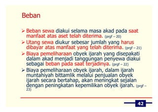 Beban

 Beban sewa diakui selama masa akad pada saat
 manfaat atas aset telah diterima. (prgf – 20)
 Utang sewa diukur sebesar jumlah yang harus
 dibayar atas manfaat yang telah diterima. (prgf – 21)
 Biaya pemeliharaan obyek ijarah yang disepakati
 dalam akad menjadi tanggungan penyewa diakui
 sebagai beban pada saat terjadinya. (prgf – 22)
 Biaya pemeliharaan obyek ijarah, dalam ijarah
 muntahiyah bittamlik melalui penjualan obyek
 ijarah secara bertahap, akan meningkat sejalan
 dengan peningkatan kepemilikan obyek ijarah. (prgf –
 23)



                                                  42
 