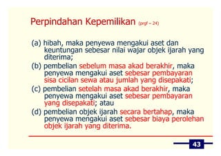Perpindahan Kepemilikan         (prgf – 24)



(a) hibah, maka penyewa mengakui aset dan
    keuntungan sebesar nilai wajar objek ijarah yang
    diterima;
(b) pembelian sebelum masa akad berakhir, maka
    penyewa mengakui aset sebesar pembayaran
    sisa cicilan sewa atau jumlah yang disepakati;
(c) pembelian setelah masa akad berakhir, maka
    penyewa mengakui aset sebesar pembayaran
    yang disepakati; atau
(d) pembelian objek ijarah secara bertahap, maka
    penyewa mengakui aset sebesar biaya perolehan
    objek ijarah yang diterima.

                                                43
 