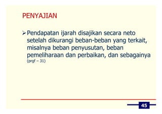 PENYAJIAN

 Pendapatan ijarah disajikan secara neto
 setelah dikurangi beban-beban yang terkait,
 misalnya beban penyusutan, beban
 pemeliharaan dan perbaikan, dan sebagainya
 (prgf – 31)




                                        45
 