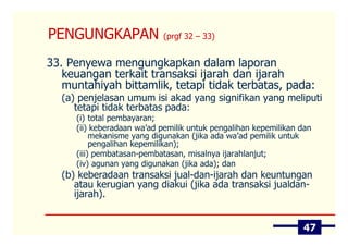 PENGUNGKAPAN               (prgf 32 – 33)


33. Penyewa mengungkapkan dalam laporan
   keuangan terkait transaksi ijarah dan ijarah
   muntahiyah bittamlik, tetapi tidak terbatas, pada:
  (a) penjelasan umum isi akad yang signifikan yang meliputi
     tetapi tidak terbatas pada:
     (i) total pembayaran;
     (ii) keberadaan wa’ad pemilik untuk pengalihan kepemilikan dan
          mekanisme yang digunakan (jika ada wa’ad pemilik untuk
          pengalihan kepemilikan);
     (iii) pembatasan-pembatasan, misalnya ijarahlanjut;
     (iv) agunan yang digunakan (jika ada); dan
  (b) keberadaan transaksi jual-dan-ijarah dan keuntungan
     atau kerugian yang diakui (jika ada transaksi jualdan-
     ijarah).


                                                                47
 