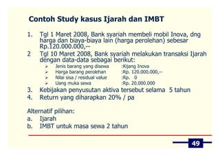Contoh Study kasus Ijarah dan IMBT

1.   Tgl 1 Maret 2008, Bank syariah membeli mobil Inova, dng
     harga dan biaya-biaya lain (harga perolehan) sebesar
     Rp.120.000.000,--
2    Tgl 10 Maret 2008, Bank syariah melakukan transaksi Ijarah
     dengan data-data sebagai berikut:
          Jenis barang yang disewa      :Kijang Inova
          Harga barang perolehan        :Rp. 120.000.000,--
          Nilai sisa / residual value   :Rp. 0
          Uang muka sewa                :Rp. 20.000.000
3.   Kebijakan penyusutan aktiva tersebut selama 5 tahun
4.   Return yang diharapkan 20% / pa

Alternatif pilihan:
a. Ijarah
b. IMBT untuk masa sewa 2 tahun

                                                              49
 