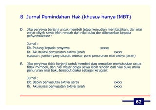 8. Jurnal Pemindahan Hak (khusus hanya IMBT)

D.   Jika penyewa berjanji untuk membeli tetapi kemudian membatalkan, dan nilai
     wajar obyek sewa lebih rendah dari nilai buku dan dibebankan kepada
     penyewa/lessor :

     Jurnal :
     Db. Piutang kepada penyewa                       xxxxx
     Kr. Akumulasi penyusutan aktiva ijarah                    xxxxx
     (catatan: jumlah yang dicatat sebesar porsi penurunan nilai aktiva ijarah)

E.   Jika penyewa tidak berjanji untuk membeli dan kemudian memutuskan untuk
     tidak membeli, dan nilai wajar obyek sewa lebih rendah dari nilai buku maka
     penurunan nilai buku tersebut diakui sebagai kerugian:

     Jurnal :
     Db. Beban penyusutan aktiva ijarah                         xxxxx
     Kr. Akumulasi penyusutan aktiva ijarah                     xxxxx



                                                                                  62
 