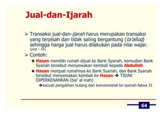 Jual-dan-Ijarah

Transaksi jual-dan-ijarah harus merupakan transaksi
yang terpisah dan tidak saling bergantung (ta’alluq)
sehingga harga jual harus dilakukan pada nilai wajar.
(prgf – 24)
Contoh:
    Hasan memiliki rumah dijual ke Bank Syariah, kemudian Bank
    Syariah tersebut menyewakan kembali kepada Abdullah
    Hasan menjual rumahnya ke Bank Syariah, dan Bank Syariah
    tersebut menyewakan kembali ke Hasan      TIDAK
    DIPERKENANKAN (bai’ al inah)
        kecuali pengalihan hutang dari konvensional ke syariah-fatwa 31




                                                                64
 