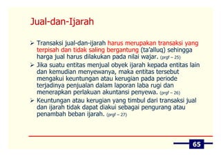 Jual-dan-Ijarah

 Transaksi jual-dan-ijarah harus merupakan transaksi yang
 terpisah dan tidak saling bergantung (ta’alluq) sehingga
 harga jual harus dilakukan pada nilai wajar. (prgf – 25)
 Jika suatu entitas menjual obyek ijarah kepada entitas lain
 dan kemudian menyewanya, maka entitas tersebut
 mengakui keuntungan atau kerugian pada periode
 terjadinya penjualan dalam laporan laba rugi dan
 menerapkan perlakuan akuntansi penyewa. (prgf – 26)
 Keuntungan atau kerugian yang timbul dari transaksi jual
 dan ijarah tidak dapat diakui sebagai pengurang atau
 penambah beban ijarah. (prgf – 27)



                                                         65
 