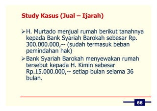 Study Kasus (Jual – Ijarah)

 H. Murtado menjual rumah berikut tanahnya
 kepada Bank Syariah Barokah sebesar Rp.
 300.000.000,-- (sudah termasuk beban
 pemindahan hak)
 Bank Syariah Barokah menyewakan rumah
 tersebut kepada H. Kimin sebesar
 Rp.15.000.000,-- setiap bulan selama 36
 bulan.



                                       66
 