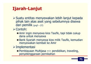 Ijarah-Lanjut

 Suatu entitas menyewakan lebih lanjut kepada
 pihak lain atas aset yang sebelumnya disewa
 dari pemilik (prgf – 27)
 Contoh:
   Amir ingin menyewa kios Taufik, tapi tidak cukup
   dana untuk menyewa
   Bank Syariah menyewa kios milik Taufik, kemudian
   menyewakan kembali ke Amir
 Implementasi
   Pembiayaan Multijasa => pendidikan, traveling,
   penyelenggaraan pernikahan
                                                    71
 