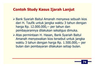 Contoh Study Kasus Ijarah Lanjut

 Bank Syariah Baitul Amanah menyewa sebuah kios
 dari H. Taufik untuk jangka waktu 3 tahun dengan
 harga Rp. 12.000.000,-- per tahun dan
 pembayarannya dilakukan sekaligus dimuka.
 Atas permintaan H. Hasan, Bank Syariah Baitul
 Amanah menyewakan kios tersebut untuk jangka
 waktu 3 tahun dengan harga Rp. 1.500.000,-- per
 bulan dan pembayaran dilakukan setiap bulan.



                                              74
 