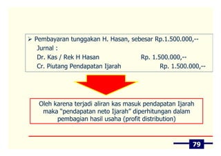 Pembayaran tunggakan H. Hasan, sebesar Rp.1.500.000,--
 Jurnal :
 Dr. Kas / Rek H Hasan            Rp. 1.500.000,--
 Cr. Piutang Pendapatan Ijarah           Rp. 1.500.000,--




 Oleh karena terjadi aliran kas masuk pendapatan Ijarah
  maka “pendapatan neto Ijarah” diperhitungan dalam
       pembagian hasil usaha (profit distribution)



                                                      79
 