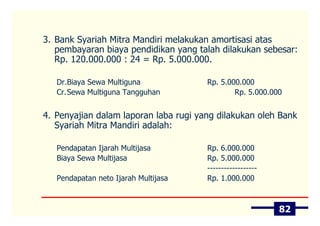 3. Bank Syariah Mitra Mandiri melakukan amortisasi atas
   pembayaran biaya pendidikan yang talah dilakukan sebesar:
   Rp. 120.000.000 : 24 = Rp. 5.000.000.

   Dr.Biaya Sewa Multiguna             Rp. 5.000.000
   Cr.Sewa Multiguna Tangguhan                 Rp. 5.000.000


4. Penyajian dalam laporan laba rugi yang dilakukan oleh Bank
   Syariah Mitra Mandiri adalah:

   Pendapatan Ijarah Multijasa         Rp. 6.000.000
   Biaya Sewa Multijasa                Rp. 5.000.000
                                       ------------------
   Pendapatan neto Ijarah Multijasa    Rp. 1.000.000



                                                            82
 