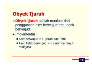 Obyek Ijarah
Obyek ijarah adalah manfaat dari
penggunaan aset berwujud atau tidak
berwujud.
Implementasi:
  Aset berwujud => Ijarah dan IMBT
  Aset Tidak berwujud => ijarah berlanjut :
  multijasa



                                              10
 