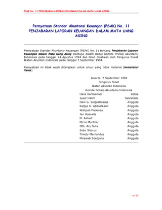 PSAK No. 11 PENJABARAN LAPORAN KEUANGAN DALAM MATA UANG ASING
1 of 10
Pernyataan Standar Akuntansi Keuangan (PSAK) No. 11
PENJABARAN LAPORAN KEUANGAN DALAM MATA UANG
ASING
Pernyataan Standar Akuntansi Keuangan (PSAK) No. 11 tentang Penjabaran Laporan
Keuangan Dalam Mata Uang Asing disetujui dalam Rapat Komite Prinsip Akuntansi
Indonesia pada tanggal 24 Agustus 1994 dan telah disahkan oleh Pengurus Pusat
Ikatan Akuntan Indonesia pada tanggal 7 September 1994.
Pernyataan ini tidak wajib diterapkan untuk unsur yang tidak material (immaterial
items)
Jakarta, 7 September 1994
Pengurus Pusat
Ikatan Akuntan Indonesia
Komite Prinsip Akuntansi Indonesia
Hans Kartikahadi Ketua
Jusuf Halim Sekretaris
Hein G. Surjaatmadja Anggota
Katjep K. Abdoelkadir Anggota
Wahjudi Prakarsa Anggota
Jan Hoesada Anggota
M. Ashadi Anggota
Mirza Mochtar Anggota
IPG. Ary Suta Anggota
Sobo Sitorus Anggota
Timoty Marnandus Anggota
Mirawati Soedjono Anggota
 