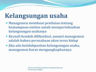 Kelangsungan usaha
 Managemen membuat penilaian tentang
  kemampuan entitas untuk mempertahankan
  kelangsungan usahanya
 Kecuali hendak dilikuidasi, asumsi managemen
  adalah bahwa perusahaan akan terus hidup
 Jika ada ketidakpastian kelangsungan usaha,
  managemen harus mengungkapkannya.




             Disusun oleh Rahmat Febrianto Fakultas Ekonomi
             Unniversitas Andalas
 