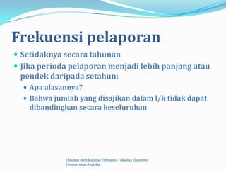 Frekuensi pelaporan
 Setidaknya secara tahunan
 Jika perioda pelaporan menjadi lebih panjang atau
 pendek daripada setahun:
   Apa alasannya?
   Bahwa jumlah yang disajikan dalam l/k tidak dapat
    dibandingkan secara keseluruhan




             Disusun oleh Rahmat Febrianto Fakultas Ekonomi
             Unniversitas Andalas
 