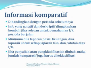 Informasi komparatif
 Dibandingkan dengan perioda sebelumnya
 Info yang naratif dan deskriptif diungkapkan
  kembali jika relevan untuk pemahaman l/k
  perioda berjalan
 Minimum dua laporan posisi keuangan, dua
  laporan untuk setiap laporan lain, dan catatan atas
  l/k.
 Jika penyajian atau pengklasifikasian diubah, maka
  jumlah komparatif juga harus direklasifikasi

             Disusun oleh Rahmat Febrianto Fakultas Ekonomi
             Unniversitas Andalas
 