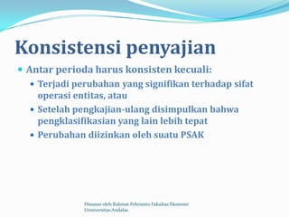 Konsistensi penyajian
 Antar perioda harus konsisten kecuali:
    Terjadi perubahan yang signifikan terhadap sifat
     operasi entitas, atau
    Setelah pengkajian-ulang disimpulkan bahwa
     pengklasifikasian yang lain lebih tepat
    Perubahan diizinkan oleh suatu PSAK




               Disusun oleh Rahmat Febrianto Fakultas Ekonomi
               Unniversitas Andalas
 