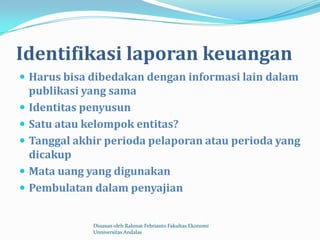 Identifikasi laporan keuangan
 Harus bisa dibedakan dengan informasi lain dalam
    publikasi yang sama
   Identitas penyusun
   Satu atau kelompok entitas?
   Tanggal akhir perioda pelaporan atau perioda yang
    dicakup
   Mata uang yang digunakan
   Pembulatan dalam penyajian


               Disusun oleh Rahmat Febrianto Fakultas Ekonomi
               Unniversitas Andalas
 