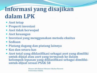 Informasi yang disajikan
dalam LPK
   Aset tetap
   Properti investasi
   Aset tidak berwujud
   Aset keuangan
   Investasi yang menggunakan metoda ekuitas
   Sediaan
   Piutang dagang dan piutang lainnya
   Kas dan setara kas
   Aset total yang diklasifikasi sebagai aset yang dimiliki
    untuk dijual atau aset yang termasuk ke dalam
    kelompok lepasan yang diklasifikasi sebagai dimiliki-
    untuk-dijual sesuai PSAK 58
                 Disusun oleh Rahmat Febrianto Fakultas Ekonomi
                 Unniversitas Andalas
 